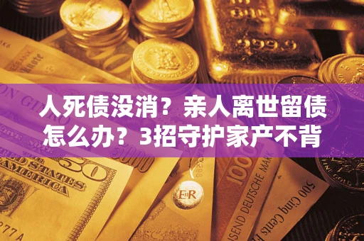 武汉人死债没消？亲人离世留债怎么办？3招守护家产不背锅