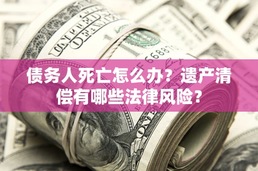 武汉债务人死亡怎么办？遗产清偿有哪些法律风险？