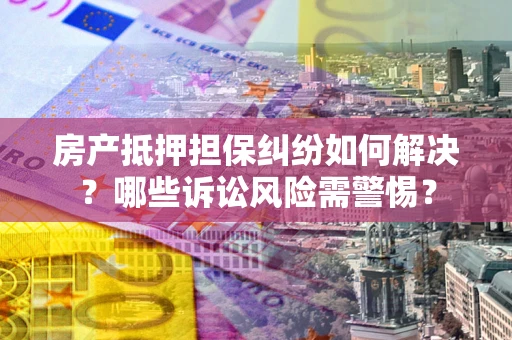武汉房产抵押担保纠纷如何解决？哪些诉讼风险需警惕？