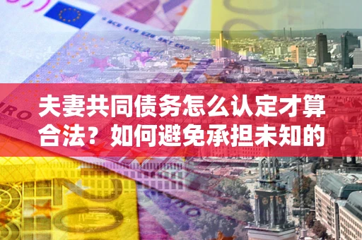 武汉夫妻共同债务怎么认定才算合法？如何避免承担未知的债务风险？