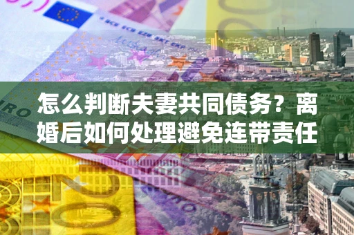 武汉怎么判断夫妻共同债务？离婚后如何处理避免连带责任？